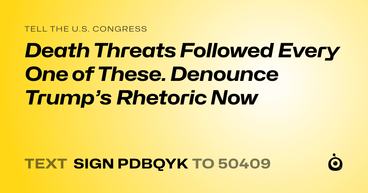 A shareable card that reads "tell the U.S. Congress: Death Threats Followed Every One of These. Denounce Trump’s Rhetoric Now" followed by "text sign PDBQYK to 50409"