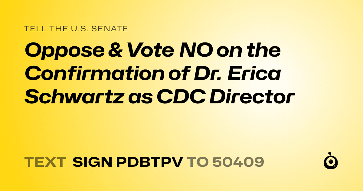 A shareable card that reads "tell the U.S. Senate: Oppose & Vote NO on the Confirmation of Dr. Erica Schwartz as CDC Director" followed by "text sign PDBTPV to 50409"