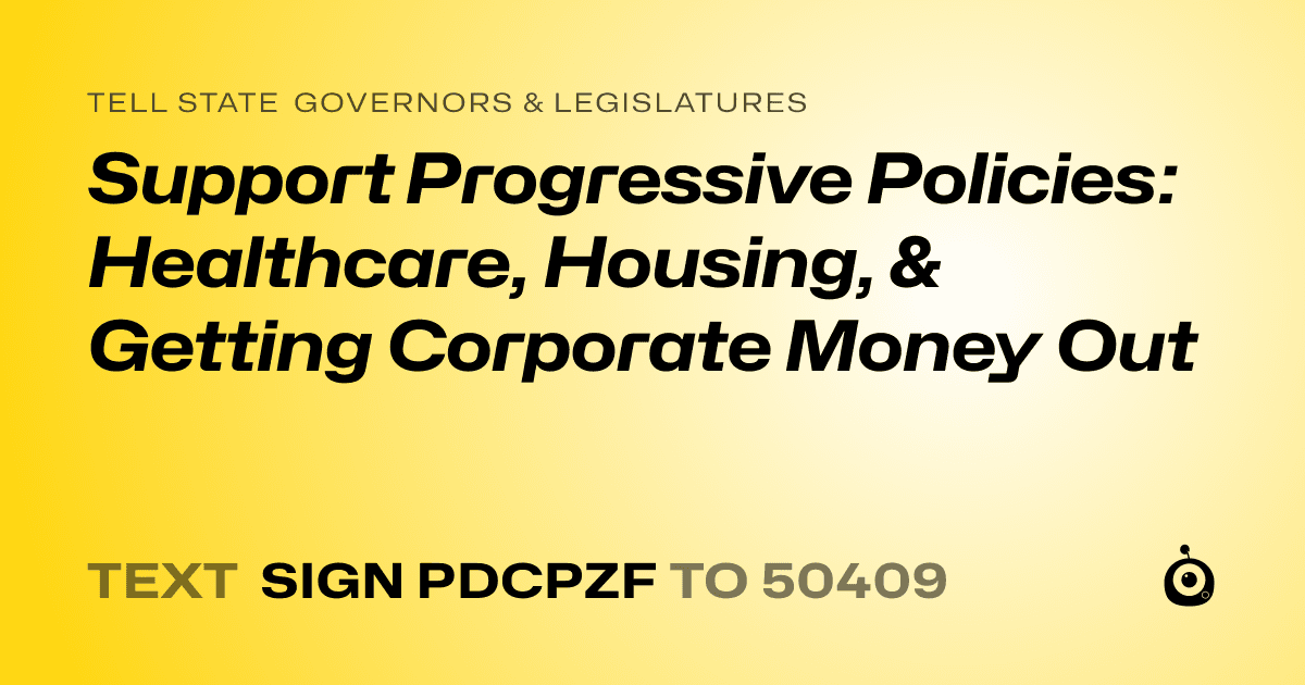 A shareable card that reads "tell State Governors & Legislatures: Support Progressive Policies: Healthcare, Housing, & Getting Corporate Money Out" followed by "text sign PDCPZF to 50409"
