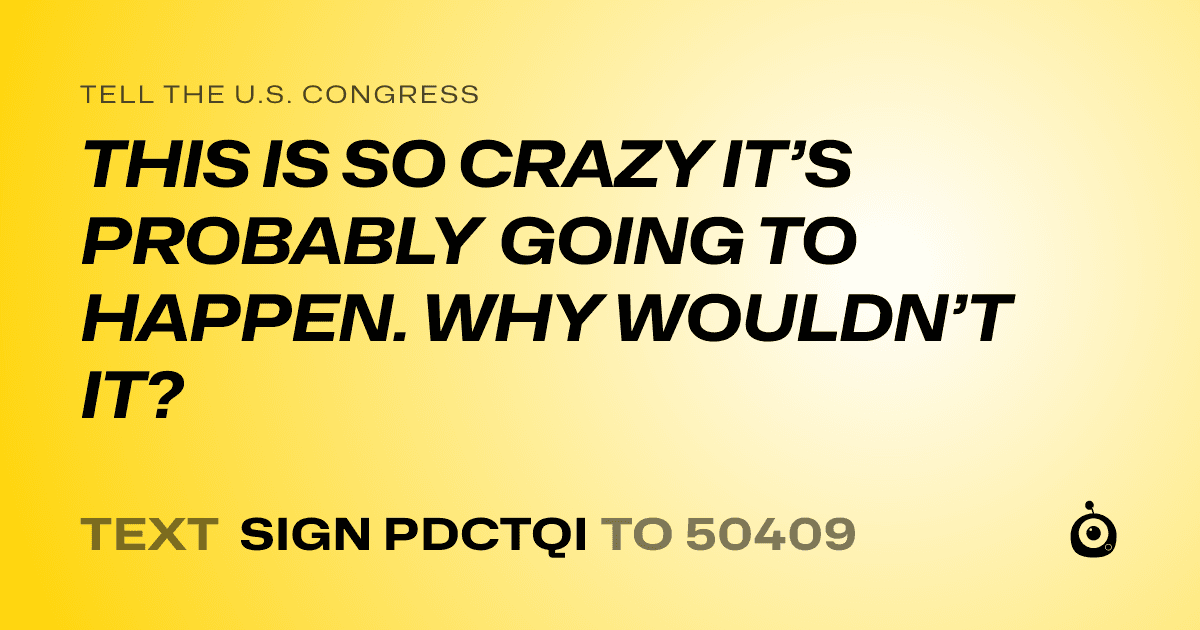 A shareable card that reads "tell the U.S. Congress: THIS IS SO CRAZY IT’S PROBABLY GOING TO HAPPEN. WHY WOULDN’T IT?" followed by "text sign PDCTQI to 50409"