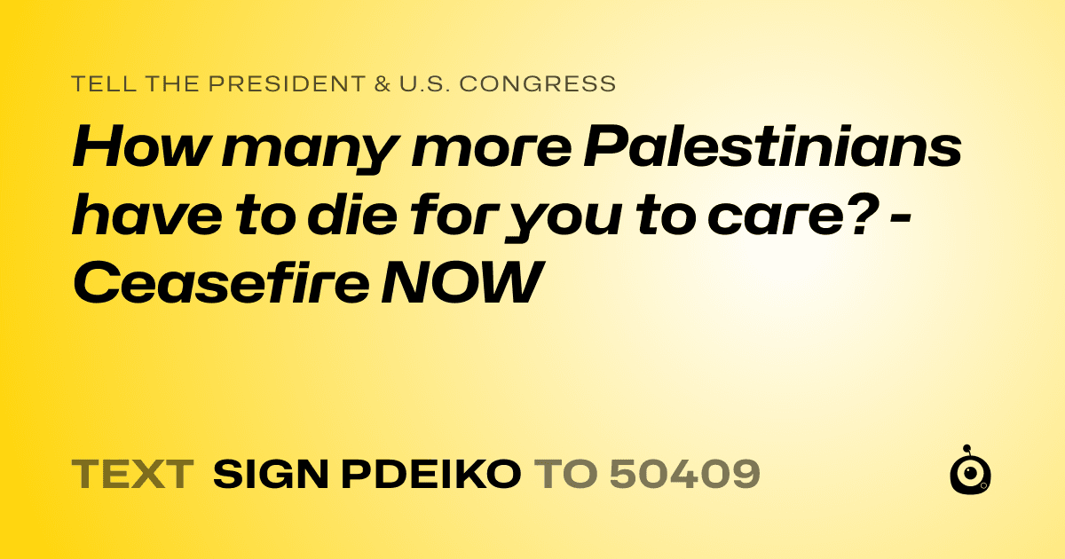 A shareable card that reads "tell the President & U.S. Congress: How many more Palestinians have to die for you to care?  - Ceasefire NOW" followed by "text sign PDEIKO to 50409"