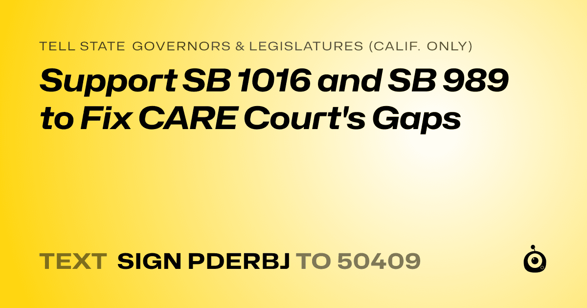 A shareable card that reads "tell State Governors & Legislatures (Calif. only): Support SB 1016 and SB 989 to Fix CARE Court's Gaps" followed by "text sign PDERBJ to 50409"