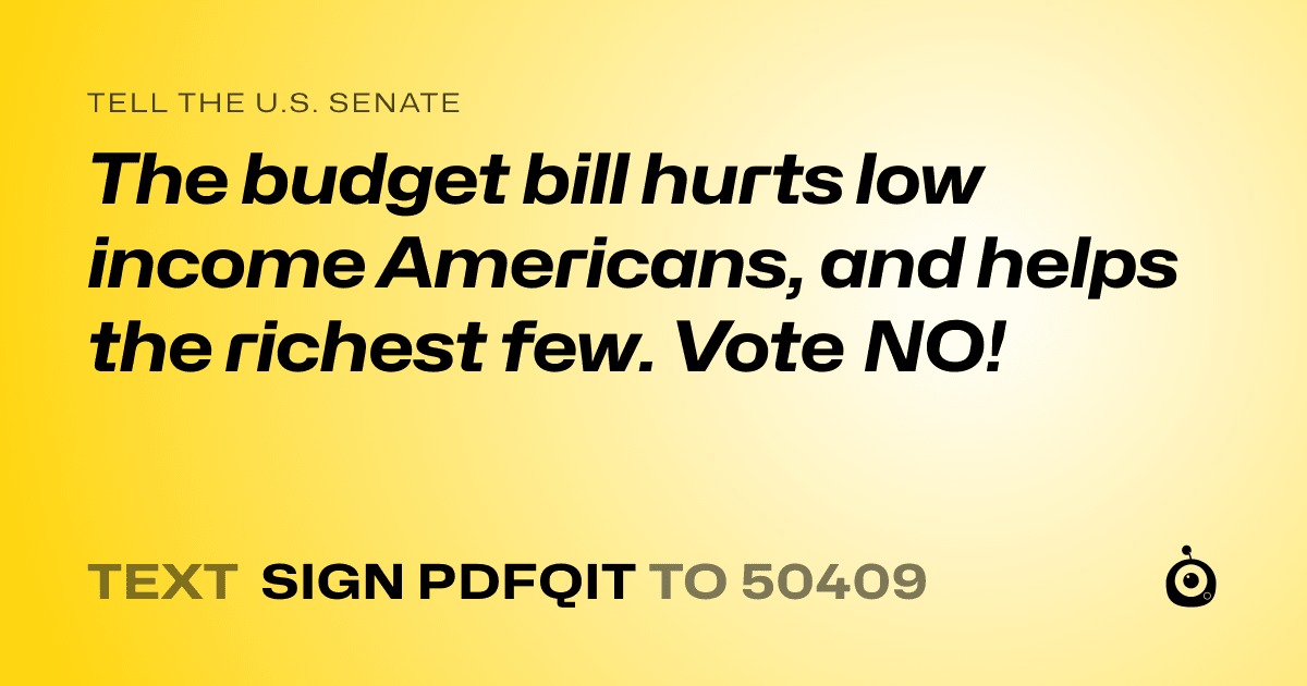 A shareable card that reads "tell the U.S. Senate: The budget bill hurts low income Americans, and helps the richest few. Vote NO!" followed by "text sign PDFQIT to 50409"
