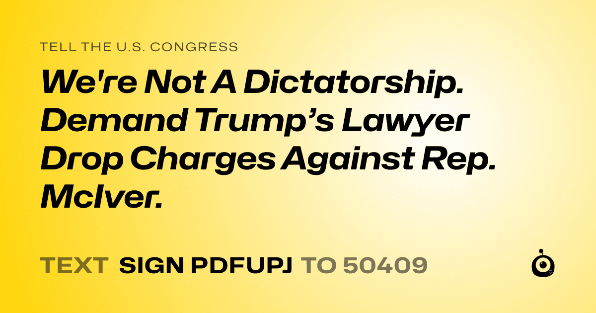 A shareable card that reads "tell the U.S. Congress: We're Not A Dictatorship. Demand Trump’s Lawyer Drop Charges Against Rep. McIver." followed by "text sign PDFUPJ to 50409"