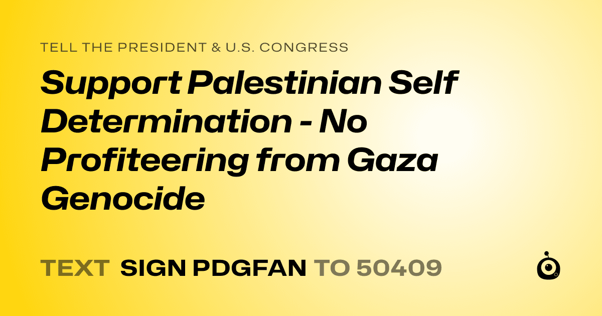A shareable card that reads "tell the President & U.S. Congress: Support Palestinian Self Determination - No Profiteering from Gaza Genocide" followed by "text sign PDGFAN to 50409"