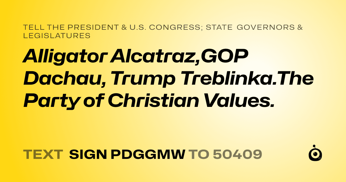 A shareable card that reads "tell the President & U.S. Congress; State Governors & Legislatures: Alligator Alcatraz,GOP Dachau, Trump Treblinka.The Party of Christian Values." followed by "text sign PDGGMW to 50409"