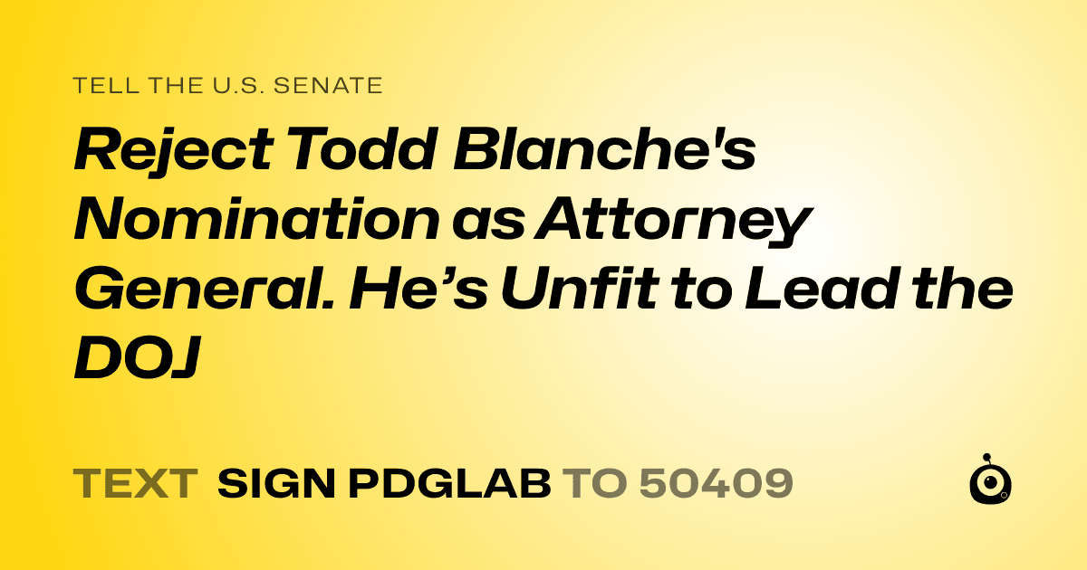 A shareable card that reads "tell the U.S. Senate: Reject Todd Blanche's Nomination as Attorney General. He’s Unfit to Lead the DOJ" followed by "text sign PDGLAB to 50409"