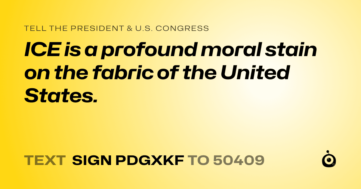 A shareable card that reads "tell the President & U.S. Congress: ICE is a profound moral stain on the fabric of the United States." followed by "text sign PDGXKF to 50409"