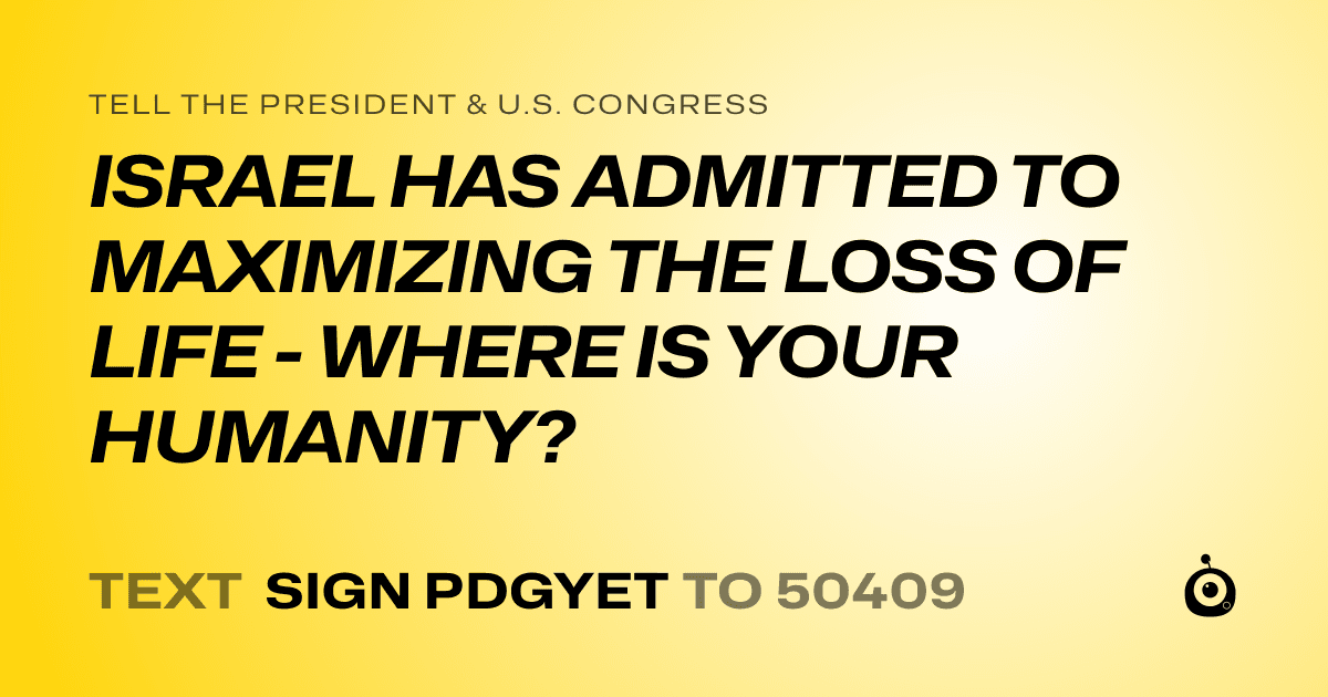 A shareable card that reads "tell the President & U.S. Congress: ISRAEL HAS ADMITTED TO MAXIMIZING THE LOSS OF LIFE - WHERE IS YOUR HUMANITY?" followed by "text sign PDGYET to 50409"
