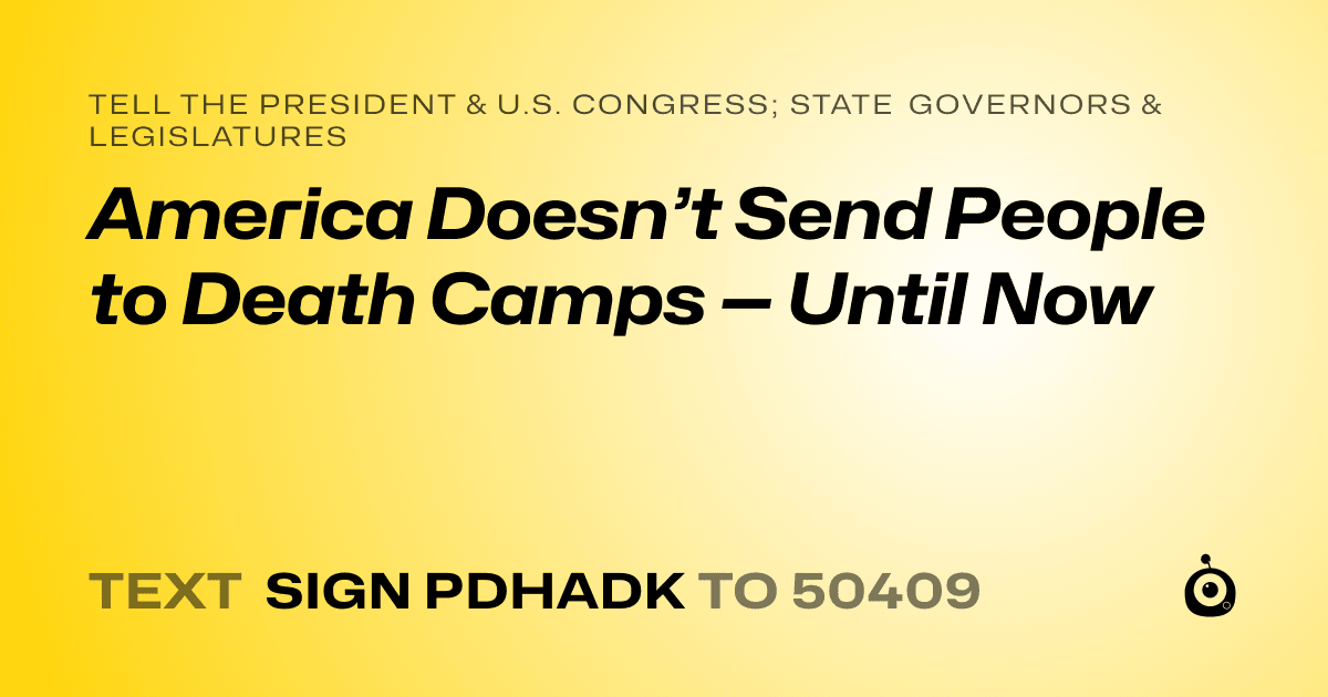 A shareable card that reads "tell the President & U.S. Congress; State Governors & Legislatures: America Doesn’t Send People to Death Camps — Until Now" followed by "text sign PDHADK to 50409"