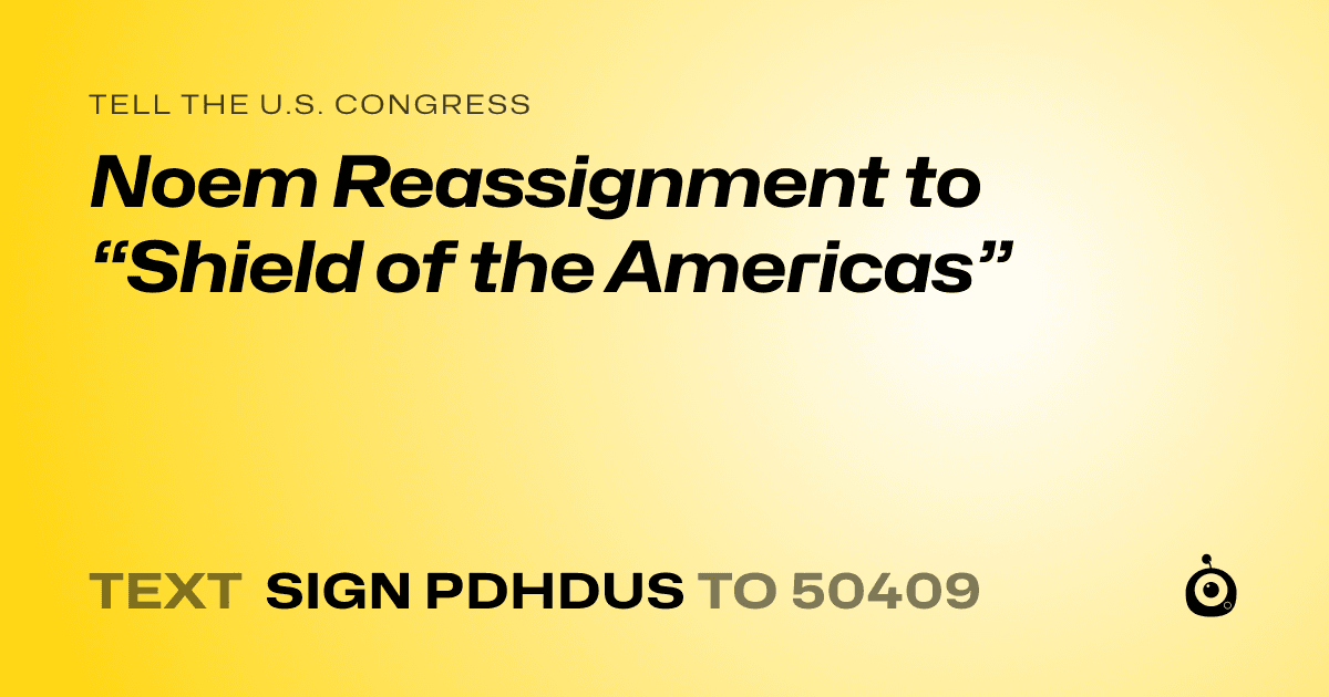 A shareable card that reads "tell the U.S. Congress: Noem Reassignment to “Shield of the Americas”" followed by "text sign PDHDUS to 50409"