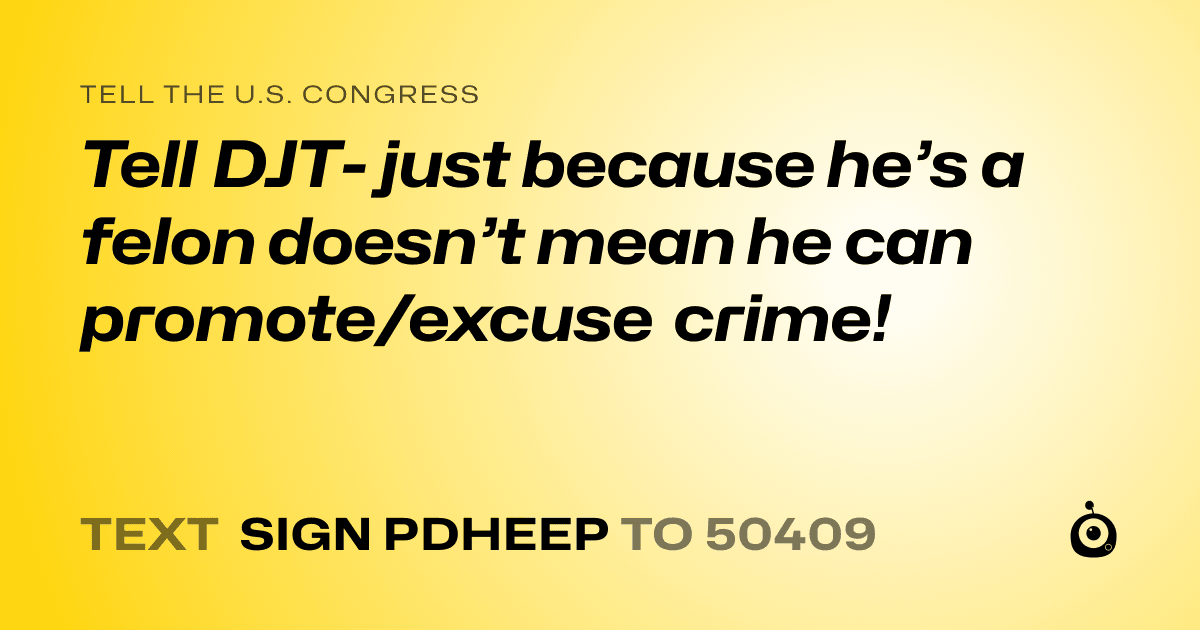 A shareable card that reads "tell the U.S. Congress: Tell DJT- just because he’s a felon doesn’t mean he can promote/excuse crime!" followed by "text sign PDHEEP to 50409"