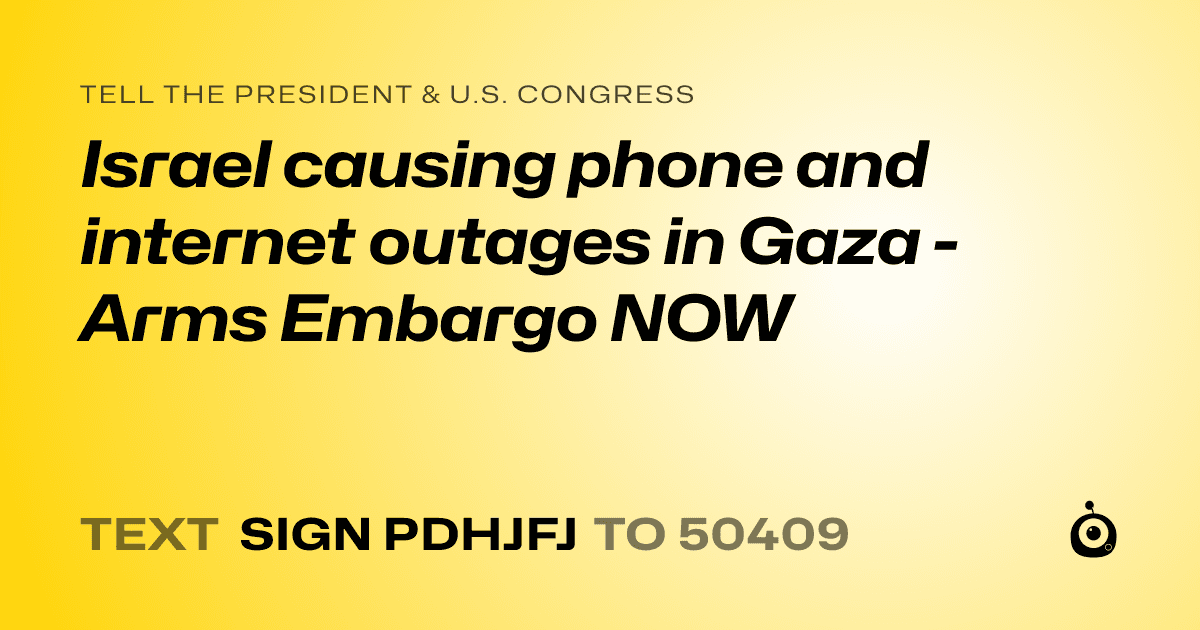 A shareable card that reads "tell the President & U.S. Congress: Israel causing phone and internet outages in Gaza - Arms Embargo NOW" followed by "text sign PDHJFJ to 50409"