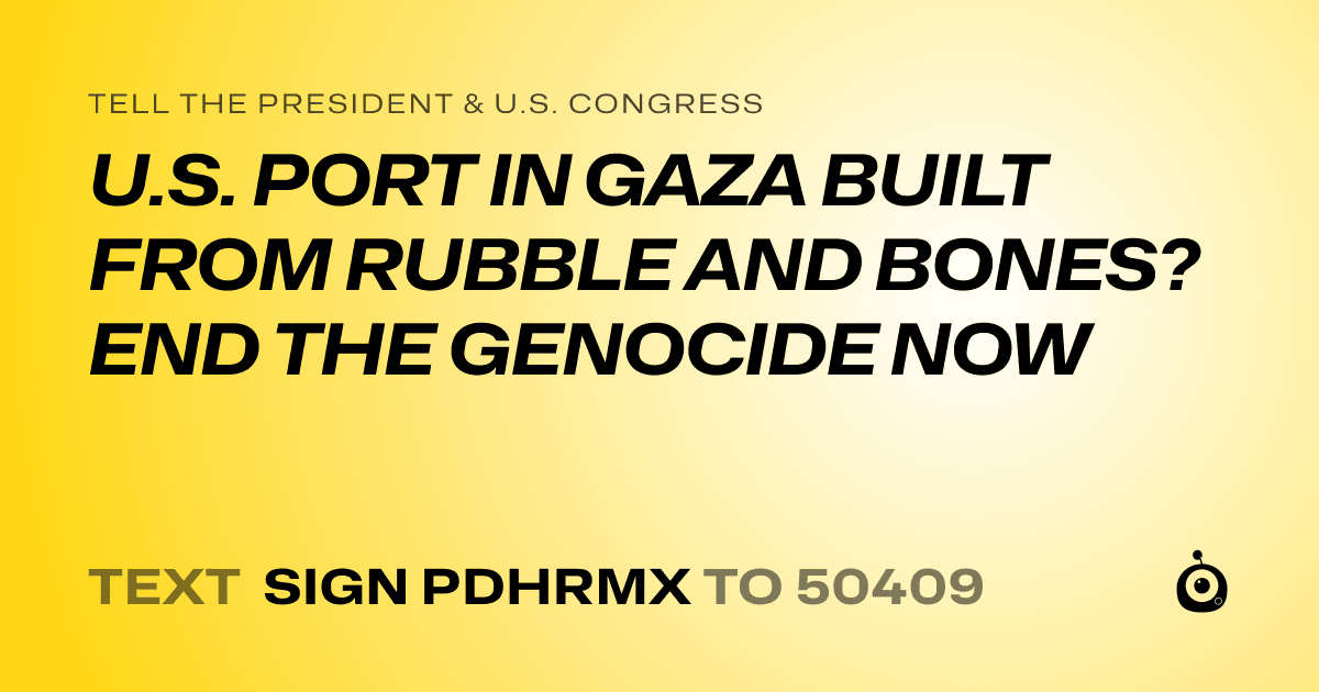 A shareable card that reads "tell the President & U.S. Congress: U.S. PORT IN GAZA BUILT FROM RUBBLE AND BONES? END THE GENOCIDE NOW" followed by "text sign PDHRMX to 50409"