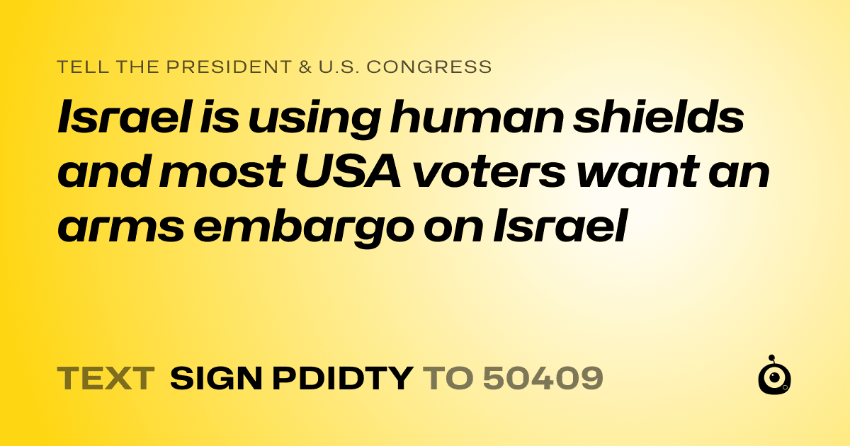 A shareable card that reads "tell the President & U.S. Congress: Israel is using human shields and most USA voters want an arms embargo on Israel" followed by "text sign PDIDTY to 50409"