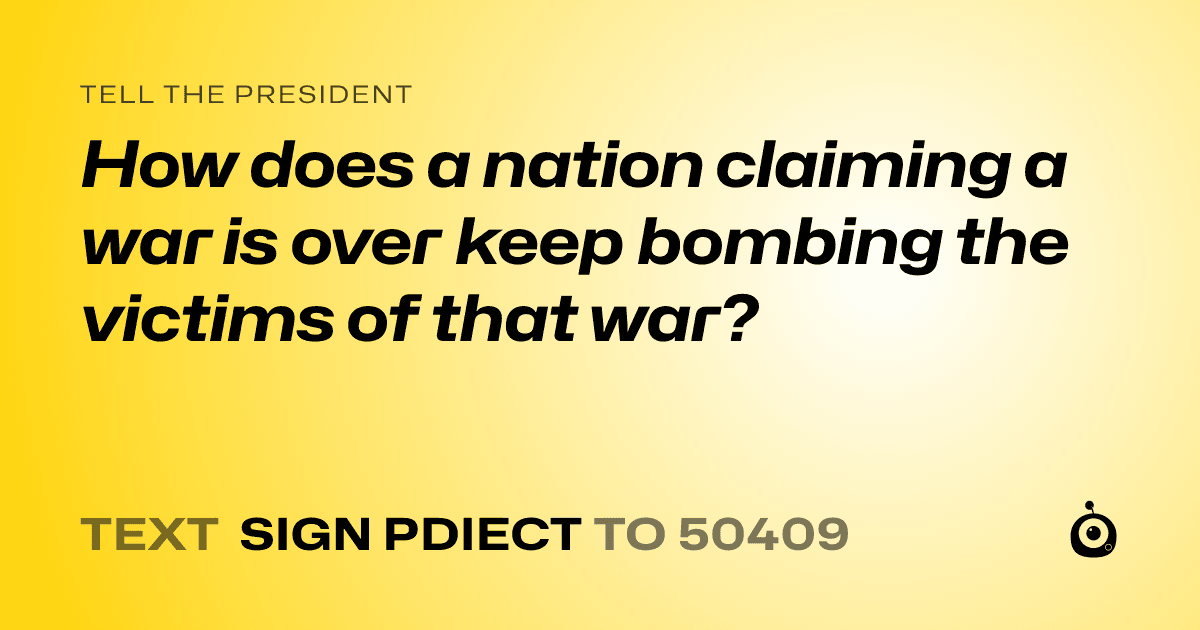 A shareable card that reads "tell the President: How does a nation claiming a war is over keep bombing the victims of that war?" followed by "text sign PDIECT to 50409"