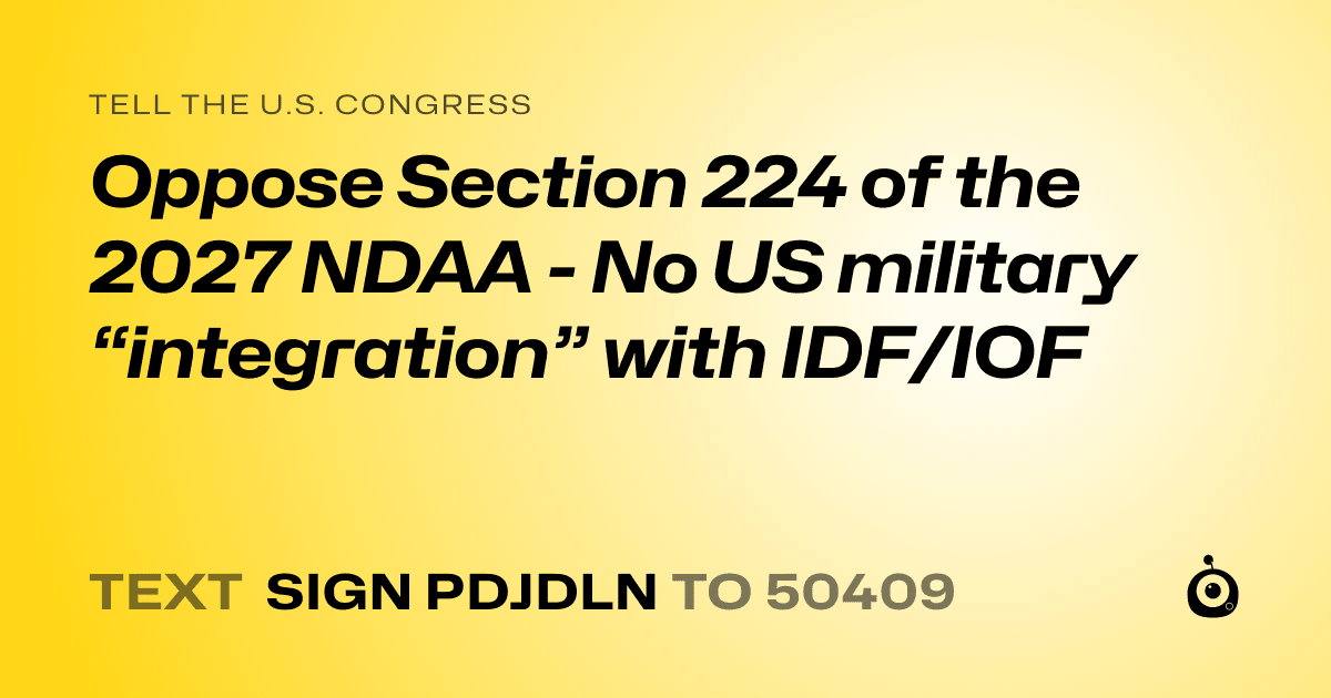 A shareable card that reads "tell the U.S. Congress: Oppose Section 224 of the 2027 NDAA - No US military “integration” with IDF/IOF" followed by "text sign PDJDLN to 50409"