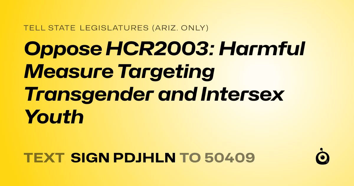 A shareable card that reads "tell State Legislatures (Ariz. only): Oppose HCR2003: Harmful Measure Targeting Transgender and Intersex Youth" followed by "text sign PDJHLN to 50409"