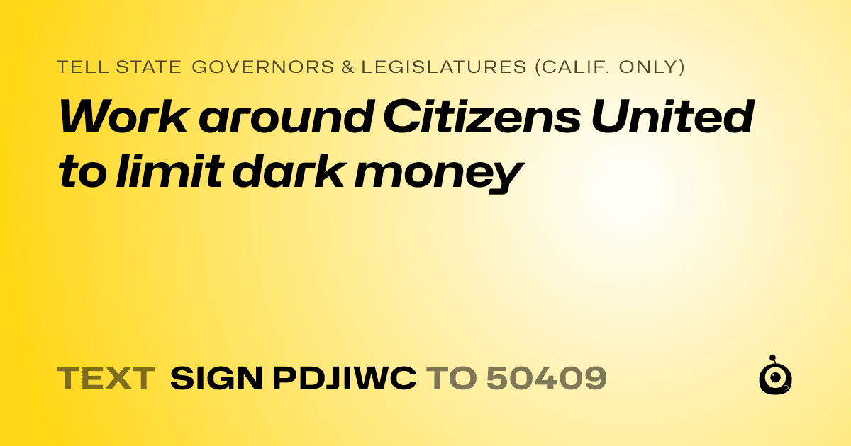 A shareable card that reads "tell State Governors & Legislatures (Calif. only): Work around Citizens United to limit dark money" followed by "text sign PDJIWC to 50409"