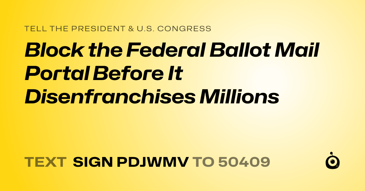 A shareable card that reads "tell the President & U.S. Congress: Block the Federal Ballot Mail Portal Before It Disenfranchises Millions" followed by "text sign PDJWMV to 50409"