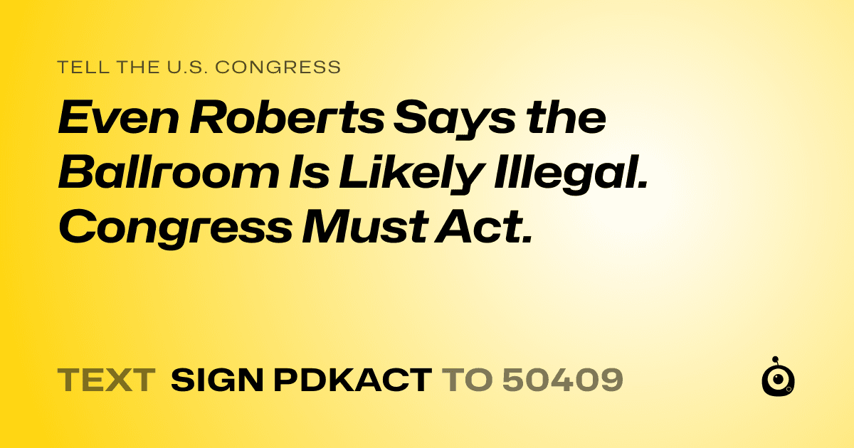 A shareable card that reads "tell the U.S. Congress: Even Roberts Says the Ballroom Is Likely Illegal. Congress Must Act." followed by "text sign PDKACT to 50409"