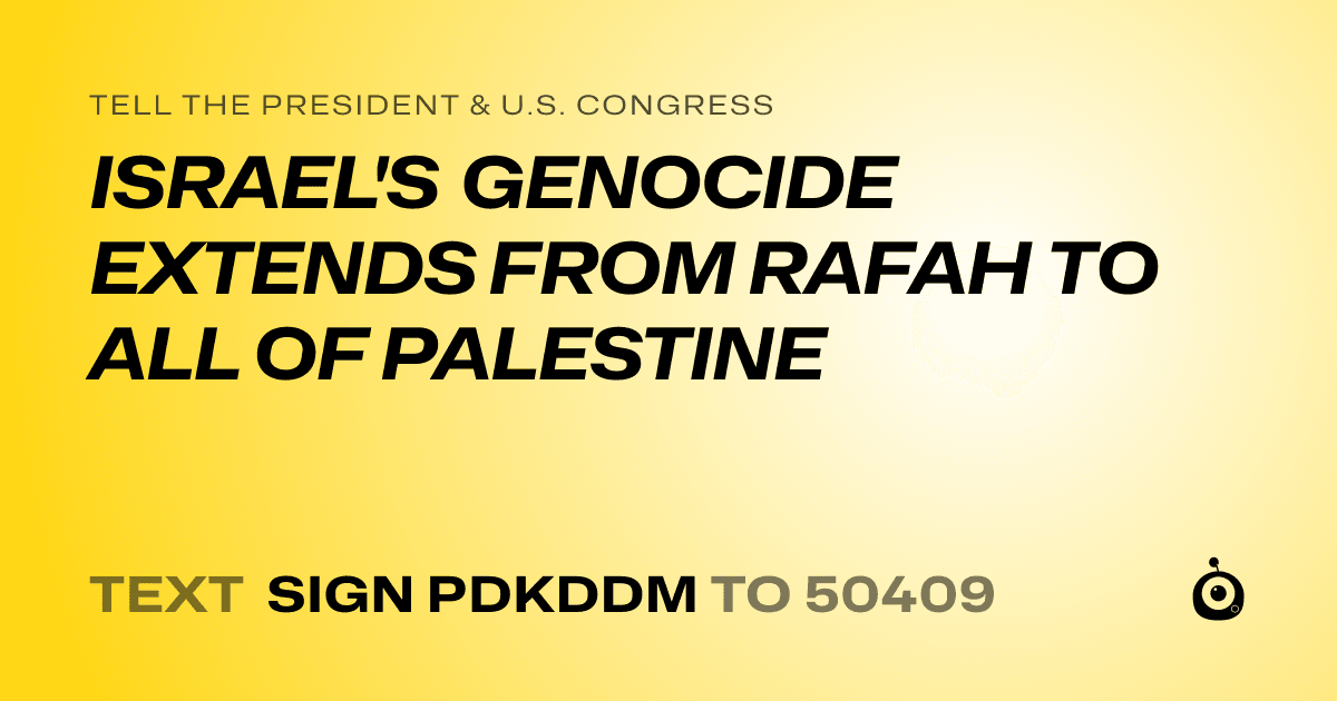 A shareable card that reads "tell the President & U.S. Congress: ISRAEL'S GENOCIDE EXTENDS FROM RAFAH TO ALL OF PALESTINE" followed by "text sign PDKDDM to 50409"