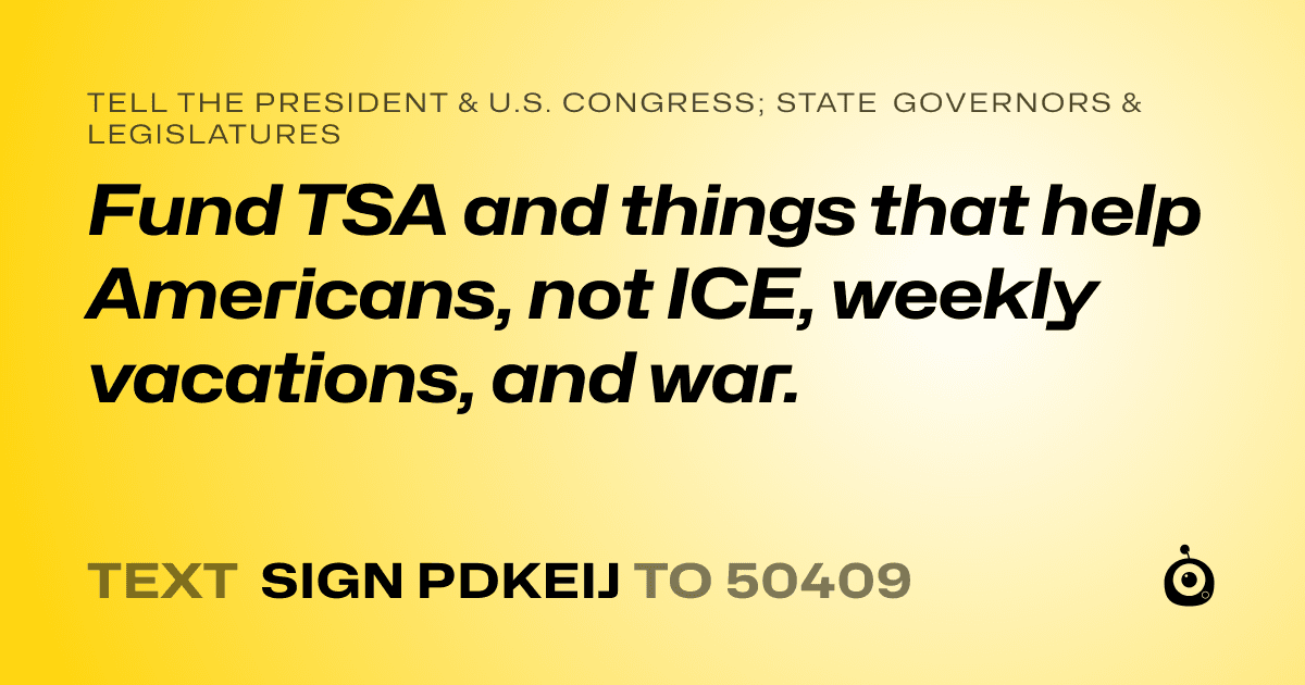 A shareable card that reads "tell the President & U.S. Congress; State Governors & Legislatures: Fund TSA and things that help Americans, not ICE, weekly vacations, and war." followed by "text sign PDKEIJ to 50409"