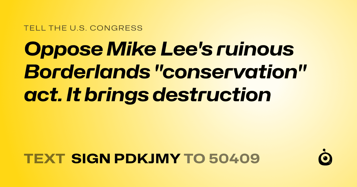 A shareable card that reads "tell the U.S. Congress: Oppose Mike Lee's ruinous Borderlands "conservation" act. 
It brings destruction" followed by "text sign PDKJMY to 50409"