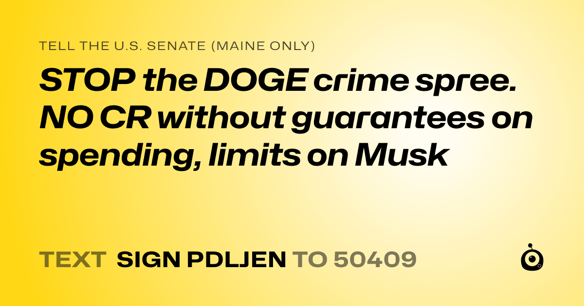 A shareable card that reads "tell the U.S. Senate (Maine only): STOP the DOGE crime spree. NO CR without guarantees on spending, limits on Musk" followed by "text sign PDLJEN to 50409"