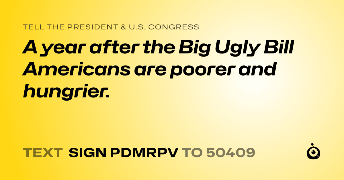 A shareable card that reads "tell the President & U.S. Congress: A year after the Big Ugly Bill Americans are poorer and hungrier." followed by "text sign PDMRPV to 50409"