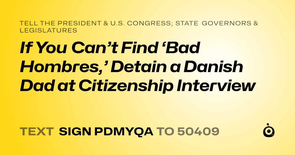 A shareable card that reads "tell the President & U.S. Congress; State Governors & Legislatures: If You Can’t Find ‘Bad Hombres,’ Detain a Danish Dad at Citizenship Interview" followed by "text sign PDMYQA to 50409"