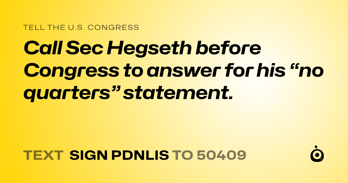 A shareable card that reads "tell the U.S. Congress: Call Sec Hegseth before Congress to answer for his “no quarters” statement." followed by "text sign PDNLIS to 50409"