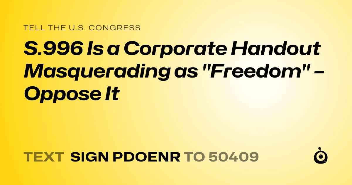 A shareable card that reads "tell the U.S. Congress: S.996 Is a Corporate Handout Masquerading as "Freedom" – Oppose It" followed by "text sign PDOENR to 50409"