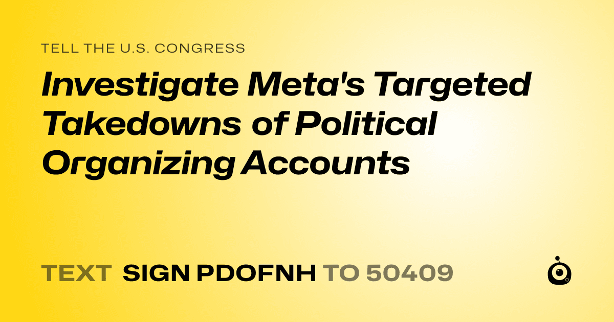 A shareable card that reads "tell the U.S. Congress: Investigate Meta's Targeted Takedowns of Political Organizing Accounts" followed by "text sign PDOFNH to 50409"