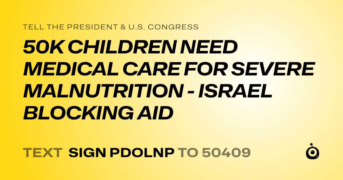 A shareable card that reads "tell the President & U.S. Congress: 50K CHILDREN NEED MEDICAL CARE FOR SEVERE MALNUTRITION - ISRAEL BLOCKING AID" followed by "text sign PDOLNP to 50409"