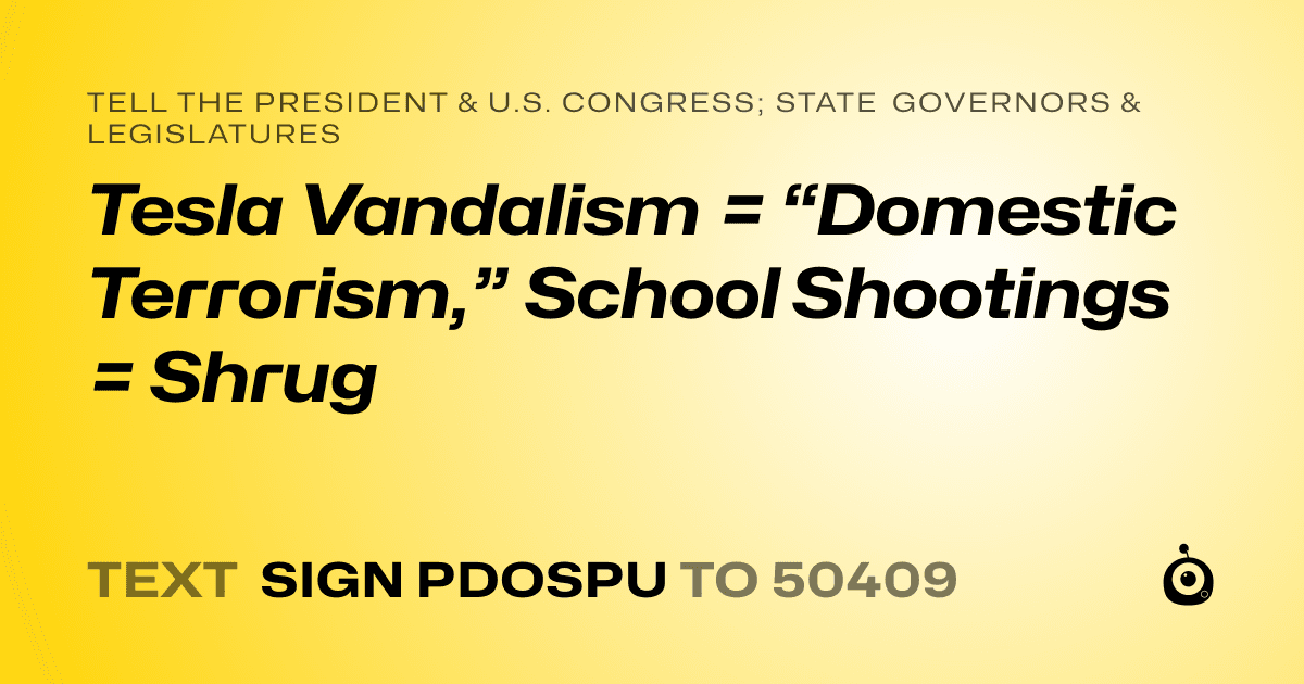 A shareable card that reads "tell the President & U.S. Congress; State Governors & Legislatures: Tesla Vandalism = “Domestic Terrorism,” School Shootings = Shrug" followed by "text sign PDOSPU to 50409"