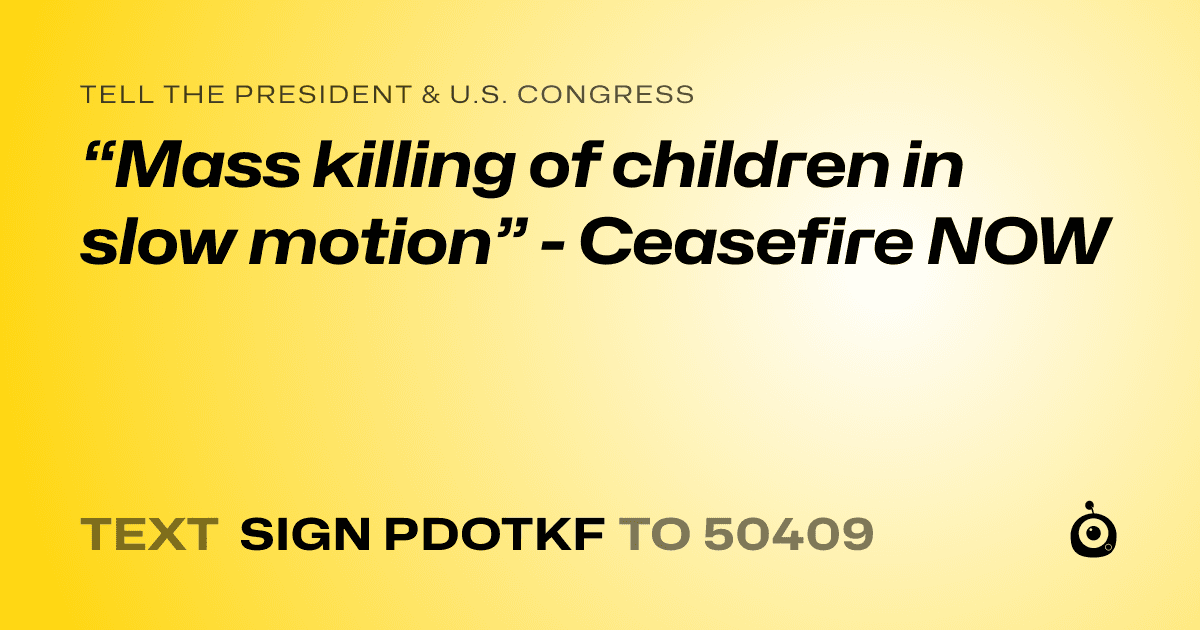 A shareable card that reads "tell the President & U.S. Congress: “Mass killing of children in slow motion” - Ceasefire NOW" followed by "text sign PDOTKF to 50409"