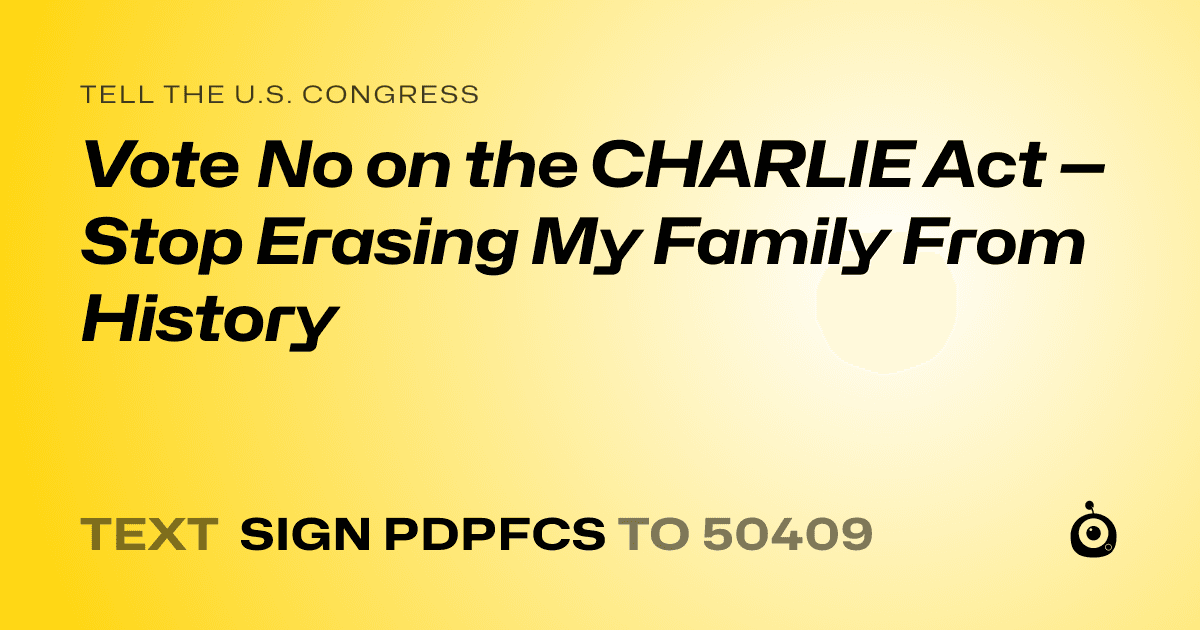 A shareable card that reads "tell the U.S. Congress: Vote No on the CHARLIE Act — Stop Erasing My Family From History" followed by "text sign PDPFCS to 50409"