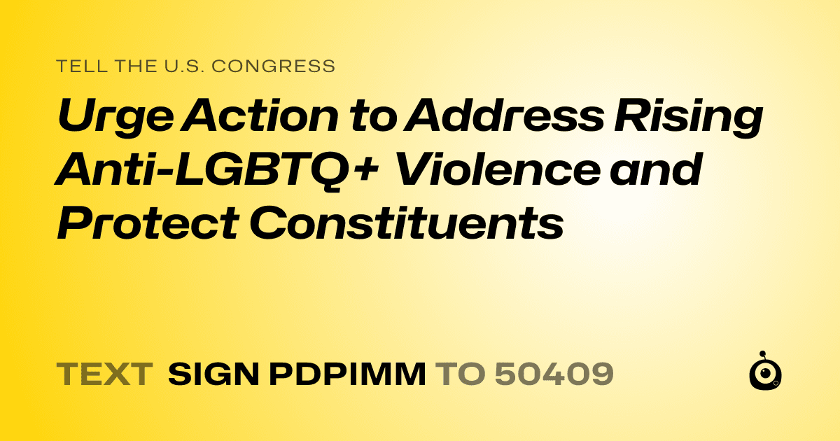 A shareable card that reads "tell the U.S. Congress: Urge Action to Address Rising Anti-LGBTQ+ Violence and Protect Constituents" followed by "text sign PDPIMM to 50409"