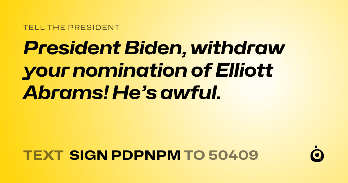 A shareable card that reads "tell the President: President Biden, withdraw your nomination of Elliott Abrams! He’s awful." followed by "text sign PDPNPM to 50409"