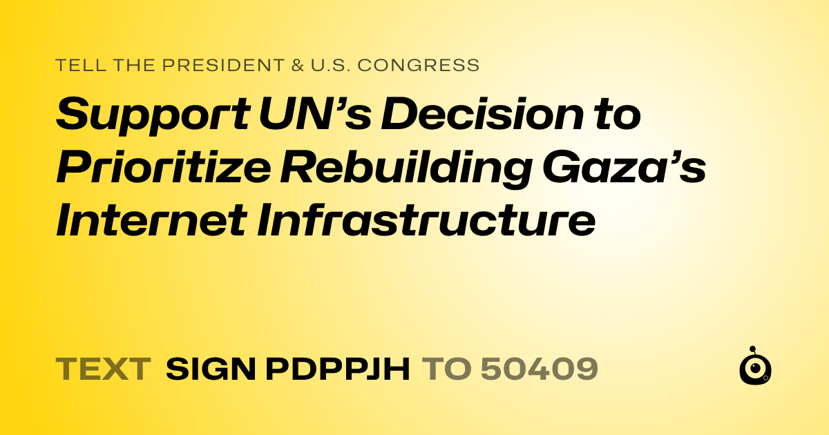 A shareable card that reads "tell the President & U.S. Congress: Support UN’s Decision to Prioritize Rebuilding Gaza’s Internet Infrastructure" followed by "text sign PDPPJH to 50409"