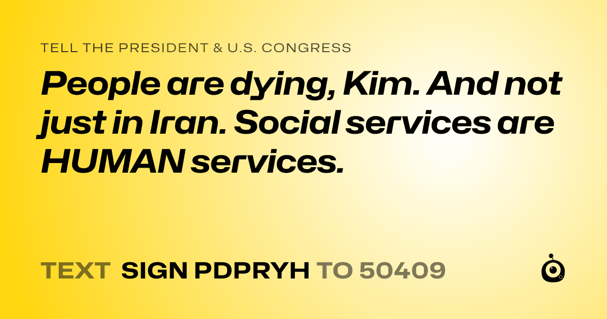 A shareable card that reads "tell the President & U.S. Congress: People are dying, Kim. And not just in Iran. Social services are HUMAN services." followed by "text sign PDPRYH to 50409"