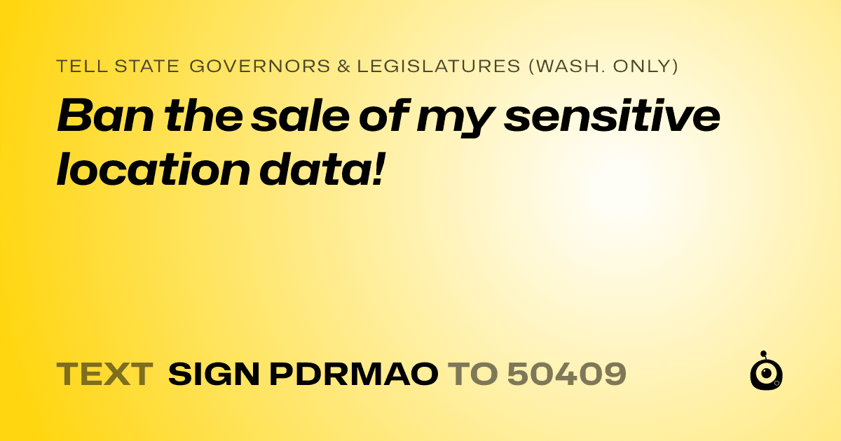 A shareable card that reads "tell State Governors & Legislatures (Wash. only): Ban the sale of my sensitive location data!" followed by "text sign PDRMAO to 50409"