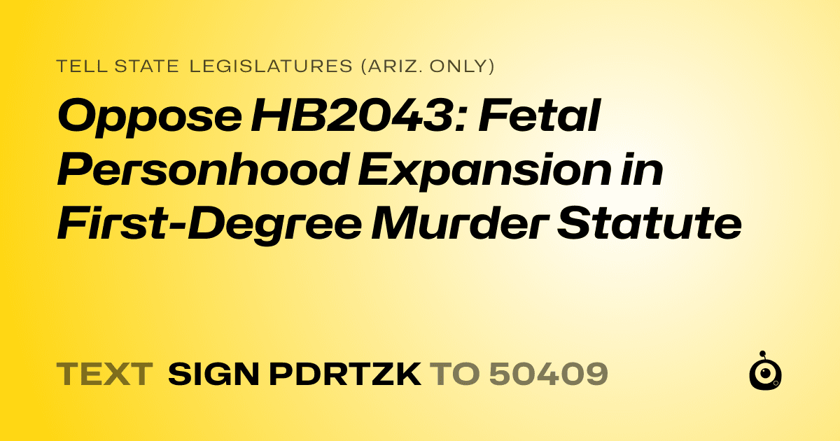 A shareable card that reads "tell State Legislatures (Ariz. only): Oppose HB2043: Fetal Personhood Expansion in First-Degree Murder Statute" followed by "text sign PDRTZK to 50409"