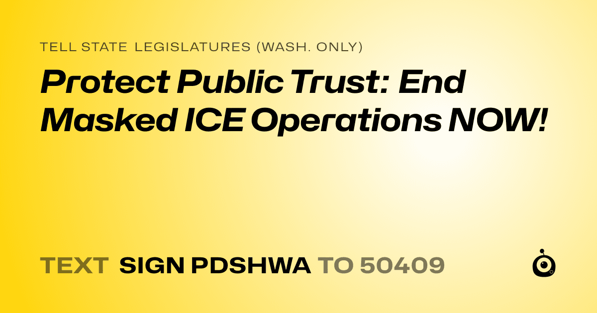 A shareable card that reads "tell State Legislatures (Wash. only): Protect Public Trust: End Masked ICE Operations NOW!" followed by "text sign PDSHWA to 50409"
