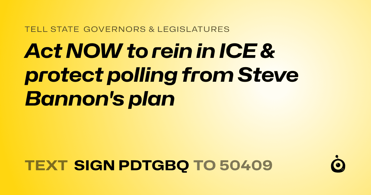 A shareable card that reads "tell State Governors & Legislatures: Act NOW to rein in ICE & protect polling from Steve Bannon's plan" followed by "text sign PDTGBQ to 50409"