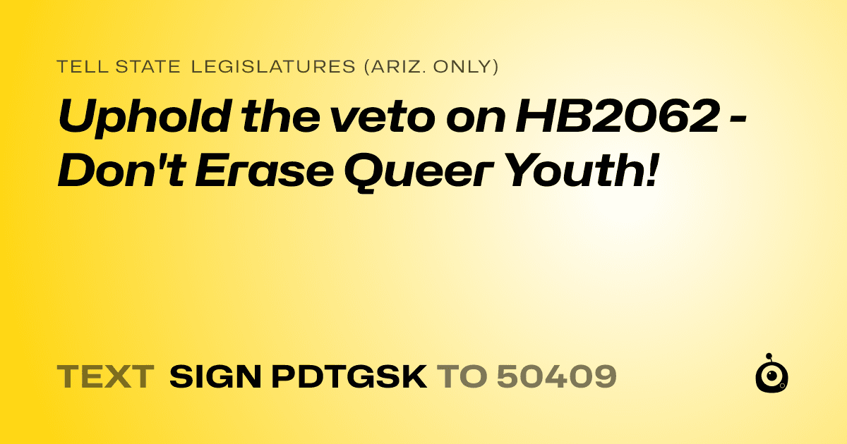 A shareable card that reads "tell State Legislatures (Ariz. only): Uphold the veto on HB2062 - Don't Erase Queer Youth!" followed by "text sign PDTGSK to 50409"