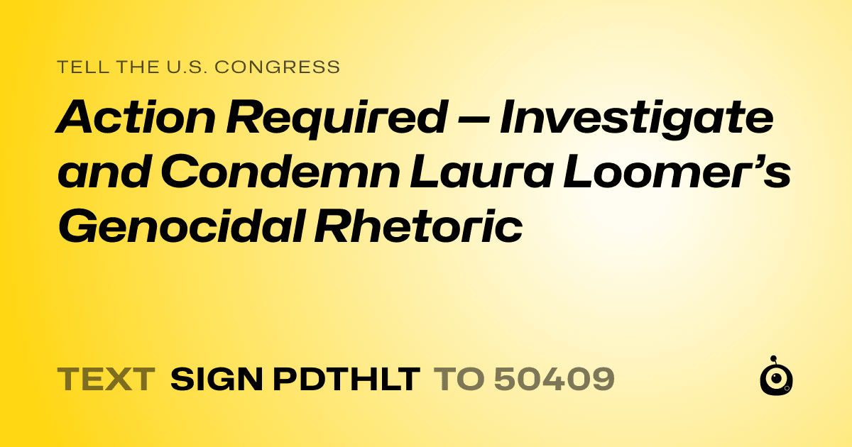 A shareable card that reads "tell the U.S. Congress: Action Required — Investigate and Condemn Laura Loomer’s Genocidal Rhetoric" followed by "text sign PDTHLT to 50409"