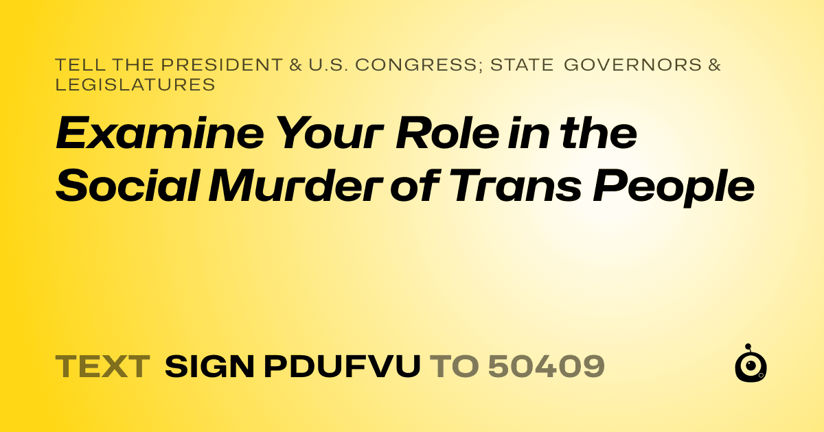 A shareable card that reads "tell the President & U.S. Congress; State Governors & Legislatures: Examine Your Role in the Social Murder of Trans People" followed by "text sign PDUFVU to 50409"