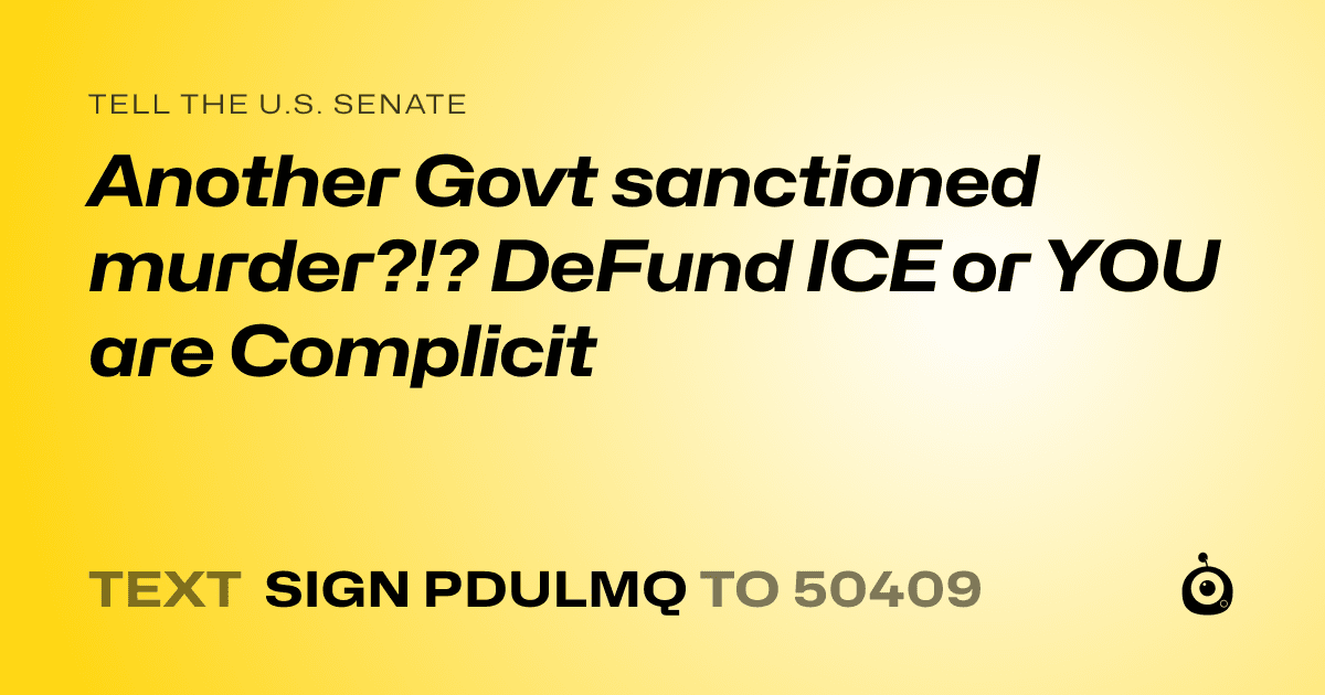 A shareable card that reads "tell the U.S. Senate: Another Govt sanctioned murder?!? DeFund ICE or YOU are Complicit" followed by "text sign PDULMQ to 50409"
